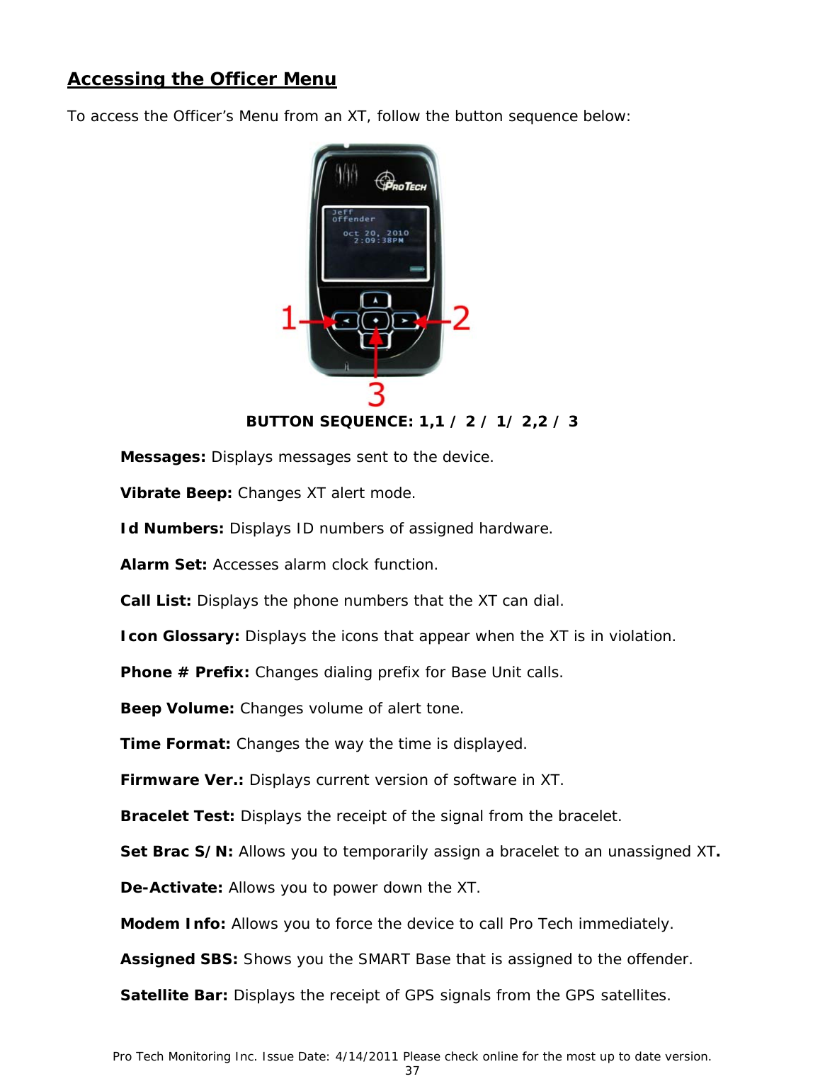 Pro Tech Monitoring Inc. Issue Date: 4/14/2011 Please check online for the most up to date version. 37  Accessing the Officer Menu  To access the Officer’s Menu from an XT, follow the button sequence below:                 BUTTON SEQUENCE: 1,1 / 2 / 1/ 2,2 / 3  Messages: Displays messages sent to the device.  Vibrate Beep: Changes XT alert mode.  Id Numbers: Displays ID numbers of assigned hardware.  Alarm Set: Accesses alarm clock function.  Call List: Displays the phone numbers that the XT can dial.  Icon Glossary: Displays the icons that appear when the XT is in violation.  Phone # Prefix: Changes dialing prefix for Base Unit calls.  Beep Volume: Changes volume of alert tone.  Time Format: Changes the way the time is displayed.  Firmware Ver.: Displays current version of software in XT.  Bracelet Test: Displays the receipt of the signal from the bracelet.  Set Brac S/N: Allows you to temporarily assign a bracelet to an unassigned XT.  De-Activate: Allows you to power down the XT.  Modem Info: Allows you to force the device to call Pro Tech immediately.  Assigned SBS: Shows you the SMART Base that is assigned to the offender.  Satellite Bar: Displays the receipt of GPS signals from the GPS satellites. 