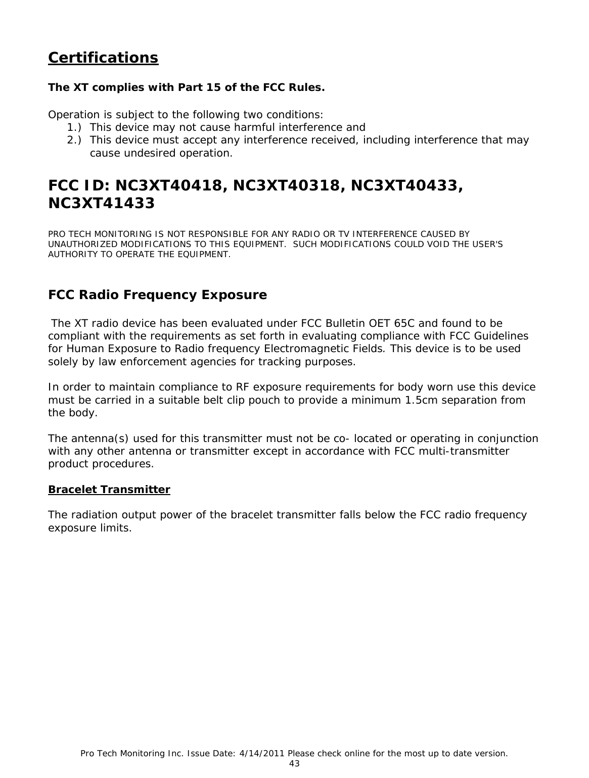 Pro Tech Monitoring Inc. Issue Date: 4/14/2011 Please check online for the most up to date version. 43  Certifications  The XT complies with Part 15 of the FCC Rules.    Operation is subject to the following two conditions:   1.) This device may not cause harmful interference and  2.) This device must accept any interference received, including interference that may cause undesired operation.  FCC ID: NC3XT40418, NC3XT40318, NC3XT40433, NC3XT41433  PRO TECH MONITORING IS NOT RESPONSIBLE FOR ANY RADIO OR TV INTERFERENCE CAUSED BY UNAUTHORIZED MODIFICATIONS TO THIS EQUIPMENT.  SUCH MODIFICATIONS COULD VOID THE USER&apos;S AUTHORITY TO OPERATE THE EQUIPMENT.   FCC Radio Frequency Exposure   The XT radio device has been evaluated under FCC Bulletin OET 65C and found to be compliant with the requirements as set forth in evaluating compliance with FCC Guidelines for Human Exposure to Radio frequency Electromagnetic Fields. This device is to be used solely by law enforcement agencies for tracking purposes.    In order to maintain compliance to RF exposure requirements for body worn use this device must be carried in a suitable belt clip pouch to provide a minimum 1.5cm separation from the body.    The antenna(s) used for this transmitter must not be co- located or operating in conjunction with any other antenna or transmitter except in accordance with FCC multi-transmitter product procedures.   Bracelet Transmitter  The radiation output power of the bracelet transmitter falls below the FCC radio frequency exposure limits.         