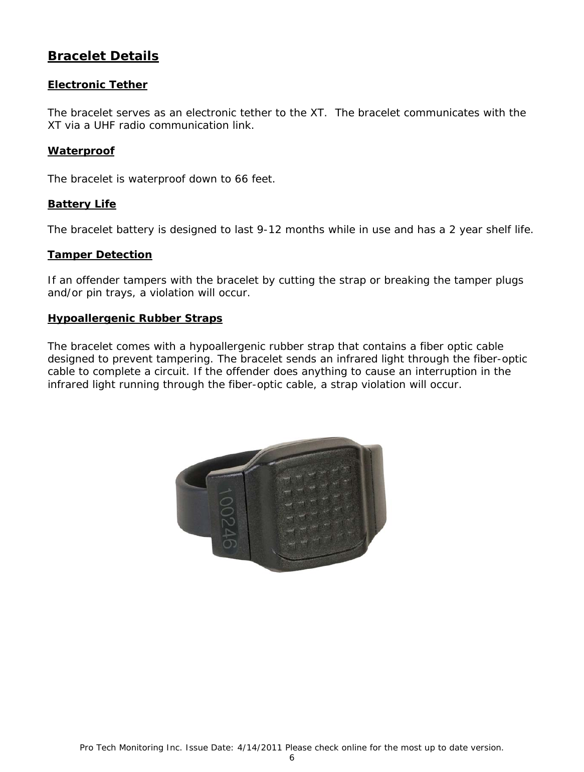 Pro Tech Monitoring Inc. Issue Date: 4/14/2011 Please check online for the most up to date version. 6  Bracelet Details   Electronic Tether  The bracelet serves as an electronic tether to the XT.  The bracelet communicates with the XT via a UHF radio communication link.  Waterproof  The bracelet is waterproof down to 66 feet.  Battery Life  The bracelet battery is designed to last 9-12 months while in use and has a 2 year shelf life.  Tamper Detection  If an offender tampers with the bracelet by cutting the strap or breaking the tamper plugs and/or pin trays, a violation will occur.   Hypoallergenic Rubber Straps  The bracelet comes with a hypoallergenic rubber strap that contains a fiber optic cable designed to prevent tampering. The bracelet sends an infrared light through the fiber-optic cable to complete a circuit. If the offender does anything to cause an interruption in the infrared light running through the fiber-optic cable, a strap violation will occur.     