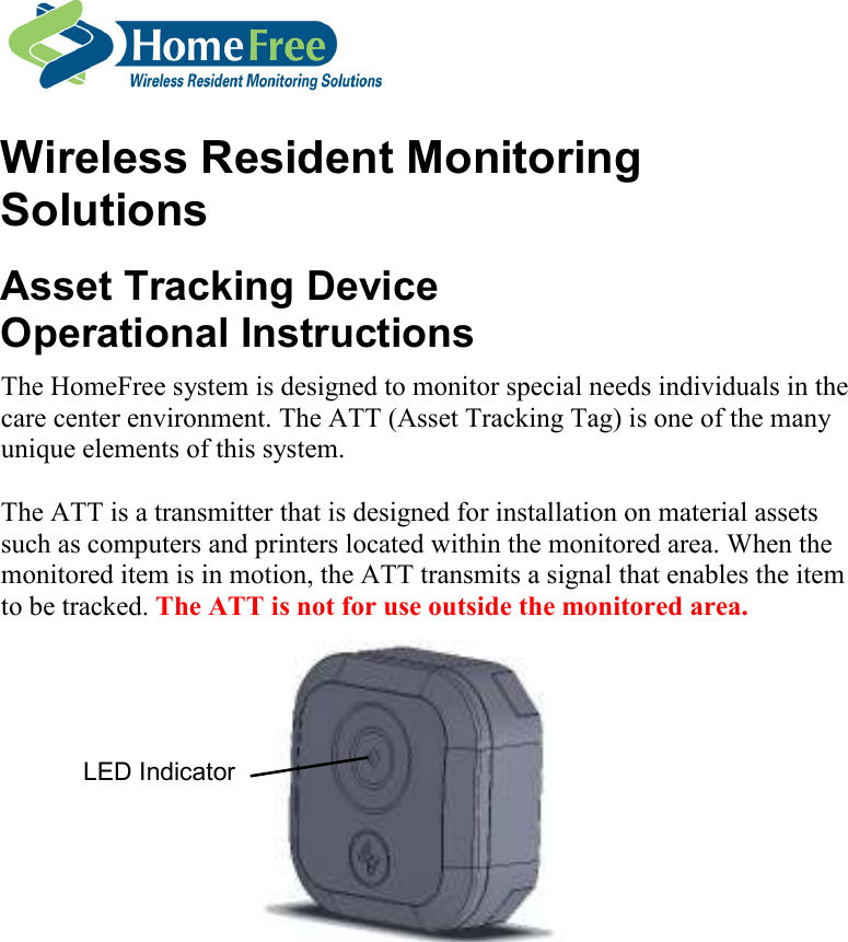      Wireless Resident Monitoring Solutions Asset Tracking Device  Operational Instructions The HomeFree system is designed to monitor special needs individuals in the care center environment. The ATT (Asset Tracking Tag) is one of the many unique elements of this system.  The ATT is a transmitter that is designed for installation on material assets such as computers and printers located within the monitored area. When the monitored item is in motion, the ATT transmits a signal that enables the item to be tracked. The ATT is not for use outside the monitored area.  LED Indicator 