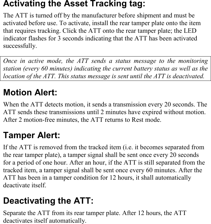     Activating the Asset Tracking tag: The ATT is turned off by the manufacturer before shipment and must be activated before use. To activate, install the rear tamper plate onto the item that requires tracking. Click the ATT onto the rear tamper plate; the LED indicator flashes for 3 seconds indicating that the ATT has been activated successfully. Once  in  active  mode,  the  ATT  sends  a  status  message  to  the  monitoring station (every 60 minutes) indicating the current battery status as well as the location of the ATT. This status message is sent until the ATT is deactivated.    Motion Alert: When the ATT detects motion, it sends a transmission every 20 seconds. The ATT sends these transmissions until 2 minutes have expired without motion. After 2 motion-free minutes, the ATT returns to Rest mode. Tamper Alert: If the ATT is removed from the tracked item (i.e. it becomes separated from the rear tamper plate), a tamper signal shall be sent once every 20 seconds for a period of one hour. After an hour, if the ATT is still separated from the tracked item, a tamper signal shall be sent once every 60 minutes. After the ATT has been in a tamper condition for 12 hours, it shall automatically deactivate itself. Deactivating the ATT: Separate the ATT from its rear tamper plate. After 12 hours, the ATT deactivates itself automatically.  