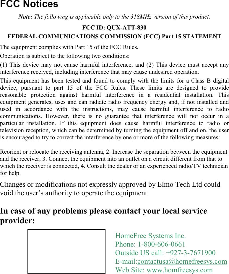     FCC Notices Note: The following is applicable only to the 318MHz version of this product. FCC ID: QUX-ATT-830 FEDERAL COMMUNICATIONS COMMISSION (FCC) Part 15 STATEMENT The equipment complies with Part 15 of the FCC Rules.  Operation is subject to the following two conditions: (1)  This  device  may  not  cause  harmful  interference,  and  (2)  This  device  must  accept  any interference received, including interference that may cause undesired operation. This  equipment  has  been tested  and found  to  comply  with  the limits  for  a Class B  digital device,  pursuant  to  part  15  of  the  FCC  Rules.  These  limits  are  designed  to  provide reasonable  protection  against  harmful  interference  in  a  residential  installation.  This equipment generates, uses and can radiate  radio frequency energy and, if not installed  and used  in  accordance  with  the  instructions,  may  cause  harmful  interference  to  radio communications.  However,  there  is  no  guarantee  that  interference  will  not  occur  in  a particular  installation.  If  this  equipment  does  cause  harmful  interference  to  radio  or television reception, which can be determined by turning the equipment off and on, the user is encouraged to try to correct the interference by one or more of the following measures: Reorient or relocate the receiving antenna, 2. Increase the separation between the equipment and the receiver, 3. Connect the equipment into an outlet on a circuit different from that to which the receiver is connected, 4. Consult the dealer or an experienced radio/TV technician for help. Changes or modifications not expressly approved by Elmo Tech Ltd could void the user’s authority to operate the equipment.  In case of any problems please contact your local service provider:  HomeFree Systems Inc. Phone: 1-800-606-0661 Outside US call: +927-3-7671900 E-mail:contactusa@homefreesys.com Web Site: www.homfreesys.com 