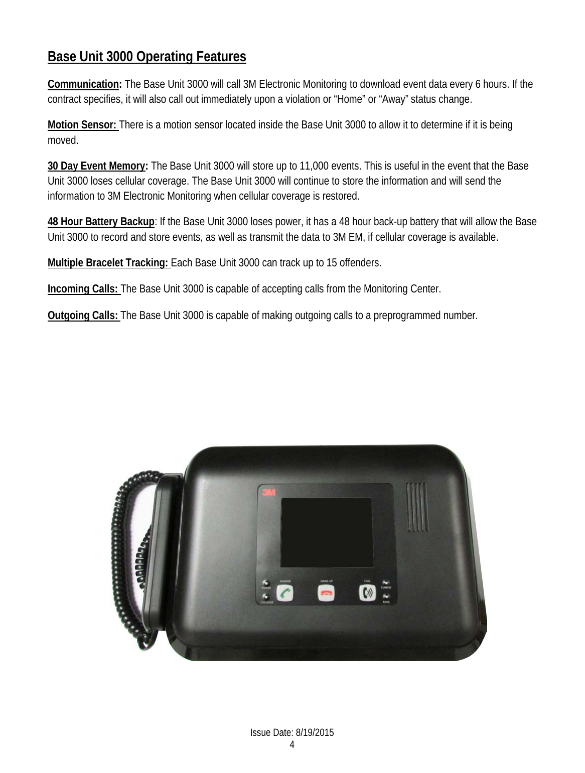 Base Unit 3000 Operating Features Communication: The Base Unit 3000 will call 3M Electronic Monitoring to download event data every 6 hours. If the contract specifies, it will also call out immediately upon a violation or “Home” or “Away” status change.  Motion Sensor: There is a motion sensor located inside the Base Unit 3000 to allow it to determine if it is being moved. 30 Day Event Memory: The Base Unit 3000 will store up to 11,000 events. This is useful in the event that the Base Unit 3000 loses cellular coverage. The Base Unit 3000 will continue to store the information and will send the information to 3M Electronic Monitoring when cellular coverage is restored. 48 Hour Battery Backup: If the Base Unit 3000 loses power, it has a 48 hour back-up battery that will allow the Base Unit 3000 to record and store events, as well as transmit the data to 3M EM, if cellular coverage is available. Multiple Bracelet Tracking: Each Base Unit 3000 can track up to 15 offenders.  Incoming Calls: The Base Unit 3000 is capable of accepting calls from the Monitoring Center.  Outgoing Calls: The Base Unit 3000 is capable of making outgoing calls to a preprogrammed number.               Issue Date: 8/19/2015 4  