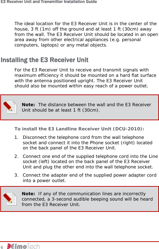E3 Receiver Unit and Transmitter Installation Guide   The ideal location for the E3 Receiver Unit is in the center of the house, 3 ft (1m) off the ground and at least 1 ft (30cm) away from the wall. The E3 Receiver Unit should be located in an open area away from other electrical appliances (e.g. personal computers, laptops) or any metal objects. Installing the E3 Receiver Unit For the E3 Receiver Unit to receive and transmit signals with maximum efficiency it should be mounted on a hard flat surface with the antenna positioned upright. The E3 Receiver Unit should also be mounted within easy reach of a power outlet.  Note:  The distance between the wall and the E3 Receiver Unit should be at least 1 ft (30cm). To install the E3 Landline Receiver Unit (DCU-2010): 1. Disconnect the telephone cord from the wall telephone socket and connect it into the Phone socket (right) located on the back panel of the E3 Receiver Unit. 2. Connect one end of the supplied telephone cord into the Line socket (left) located on the back panel of the E3 Receiver Unit and plug the other end into the wall telephone socket. 3. Connect the adapter end of the supplied power adapter cord into a power outlet.  Note:  If any of the communication lines are incorrectly connected, a 3-second audible beeping sound will be heard from the E3 Receiver Unit. 6     