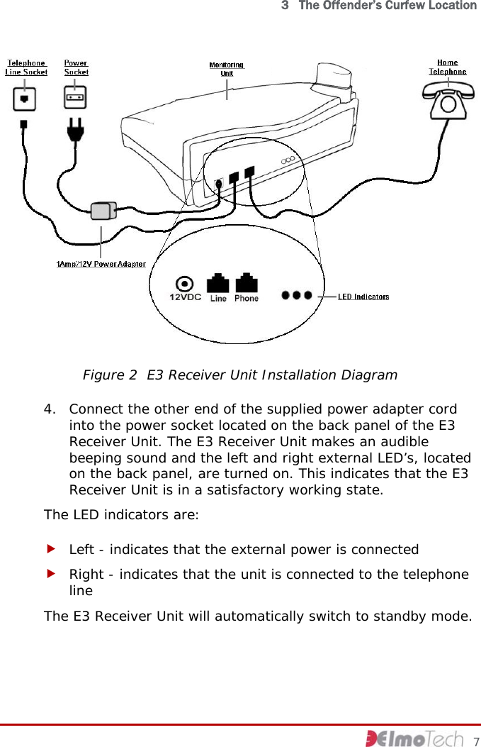   3   The Offender’s Curfew Location  Figure 2  E3 Receiver Unit Installation Diagram 4. Connect the other end of the supplied power adapter cord into the power socket located on the back panel of the E3 Receiver Unit. The E3 Receiver Unit makes an audible beeping sound and the left and right external LED’s, located on the back panel, are turned on. This indicates that the E3 Receiver Unit is in a satisfactory working state. The LED indicators are: f Left - indicates that the external power is connected f Right - indicates that the unit is connected to the telephone line The E3 Receiver Unit will automatically switch to standby mode.     7 