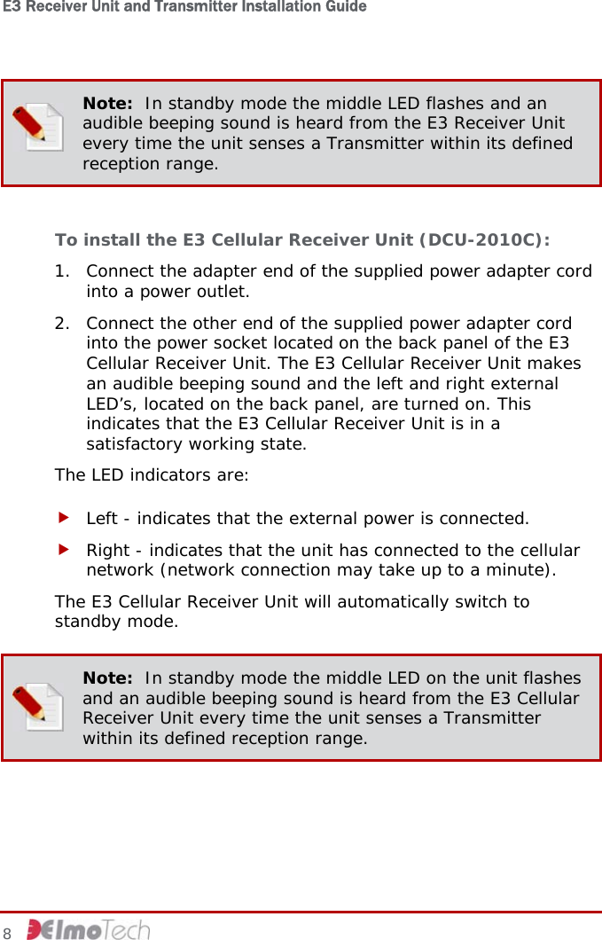 E3 Receiver Unit and Transmitter Installation Guide   8    Note:  In standby mode the middle LED flashes and an audible beeping sound is heard from the E3 Receiver Unit every time the unit senses a Transmitter within its defined reception range.  To install the E3 Cellular Receiver Unit (DCU-2010C): 1. Connect the adapter end of the supplied power adapter cord into a power outlet. 2. Connect the other end of the supplied power adapter cord into the power socket located on the back panel of the E3 Cellular Receiver Unit. The E3 Cellular Receiver Unit makes an audible beeping sound and the left and right external LED’s, located on the back panel, are turned on. This indicates that the E3 Cellular Receiver Unit is in a satisfactory working state. The LED indicators are: f Left - indicates that the external power is connected. f Right - indicates that the unit has connected to the cellular network (network connection may take up to a minute). The E3 Cellular Receiver Unit will automatically switch to standby mode.  Note:  In standby mode the middle LED on the unit flashes and an audible beeping sound is heard from the E3 Cellular Receiver Unit every time the unit senses a Transmitter within its defined reception range.  