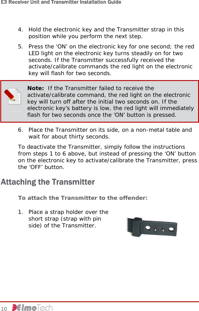 E3 Receiver Unit and Transmitter Installation Guide   4. Hold the electronic key and the Transmitter strap in this position while you perform the next step. 5. Press the ‘ON’ on the electronic key for one second; the red LED light on the electronic key turns steadily on for two seconds. If the Transmitter successfully received the activate/calibrate commands the red light on the electronic key will flash for two seconds.  Note:  If the Transmitter failed to receive the activate/calibrate command, the red light on the electronic key will turn off after the initial two seconds on. If the electronic key’s battery is low, the red light will immediately flash for two seconds once the ‘ON’ button is pressed. 6. Place the Transmitter on its side, on a non-metal table and wait for about thirty seconds. To deactivate the Transmitter, simply follow the instructions from steps 1 to 6 above, but instead of pressing the ‘ON’ button on the electronic key to activate/calibrate the Transmitter, press the ‘OFF’ button. Attaching the Transmitter To attach the Transmitter to the offender:  1. Place a strap holder over the short strap (strap with pin side) of the Transmitter.  10     
