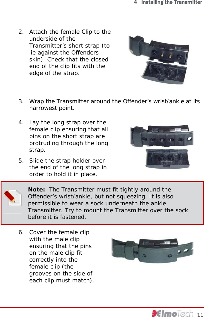   4   Installing the Transmitter 2. Attach the female Clip to the underside of the Transmitter’s short strap (to lie against the Offenders skin). Check that the closed end of the clip fits with the edge of the strap.  3. Wrap the Transmitter around the Offender’s wrist/ankle at its narrowest point. 4. Lay the long strap over the female clip ensuring that all pins on the short strap are protruding through the long strap.  5. Slide the strap holder over the end of the long strap in order to hold it in place.    Note:  The Transmitter must fit tightly around the Offender’s wrist/ankle, but not squeezing. It is also permissible to wear a sock underneath the ankle Transmitter. Try to mount the Transmitter over the sock before it is fastened. 6. Cover the female clip with the male clip ensuring that the pins on the male clip fit correctly into the female clip (the grooves on the side of each clip must match).      11 