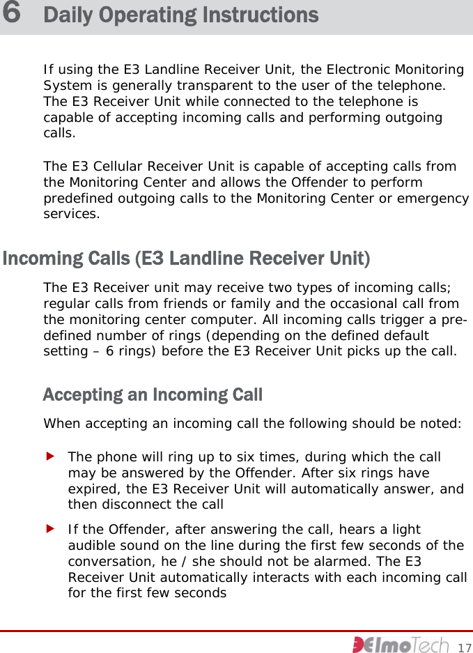  6  Daily Operating Instructions If using the E3 Landline Receiver Unit, the Electronic Monitoring System is generally transparent to the user of the telephone. The E3 Receiver Unit while connected to the telephone is capable of accepting incoming calls and performing outgoing calls. The E3 Cellular Receiver Unit is capable of accepting calls from the Monitoring Center and allows the Offender to perform predefined outgoing calls to the Monitoring Center or emergency services. Incoming Calls (E3 Landline Receiver Unit) The E3 Receiver unit may receive two types of incoming calls; regular calls from friends or family and the occasional call from the monitoring center computer. All incoming calls trigger a pre-defined number of rings (depending on the defined default setting – 6 rings) before the E3 Receiver Unit picks up the call. Accepting an Incoming Call When accepting an incoming call the following should be noted: f The phone will ring up to six times, during which the call may be answered by the Offender. After six rings have expired, the E3 Receiver Unit will automatically answer, and then disconnect the call f If the Offender, after answering the call, hears a light audible sound on the line during the first few seconds of the conversation, he / she should not be alarmed. The E3 Receiver Unit automatically interacts with each incoming call for the first few seconds     17 