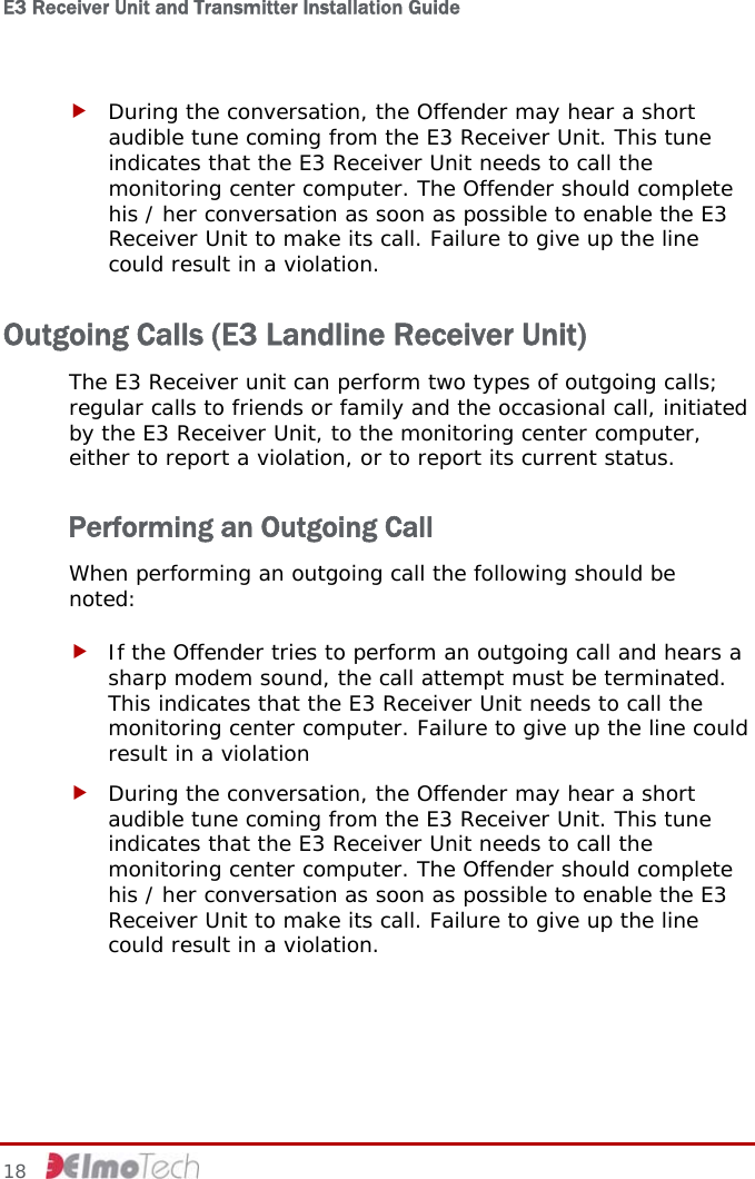 E3 Receiver Unit and Transmitter Installation Guide   f During the conversation, the Offender may hear a short audible tune coming from the E3 Receiver Unit. This tune indicates that the E3 Receiver Unit needs to call the monitoring center computer. The Offender should complete his / her conversation as soon as possible to enable the E3 Receiver Unit to make its call. Failure to give up the line could result in a violation. Outgoing Calls (E3 Landline Receiver Unit) The E3 Receiver unit can perform two types of outgoing calls; regular calls to friends or family and the occasional call, initiated by the E3 Receiver Unit, to the monitoring center computer, either to report a violation, or to report its current status. Performing an Outgoing Call When performing an outgoing call the following should be noted: f If the Offender tries to perform an outgoing call and hears a sharp modem sound, the call attempt must be terminated. This indicates that the E3 Receiver Unit needs to call the monitoring center computer. Failure to give up the line could result in a violation f During the conversation, the Offender may hear a short audible tune coming from the E3 Receiver Unit. This tune indicates that the E3 Receiver Unit needs to call the monitoring center computer. The Offender should complete his / her conversation as soon as possible to enable the E3 Receiver Unit to make its call. Failure to give up the line could result in a violation. 18     