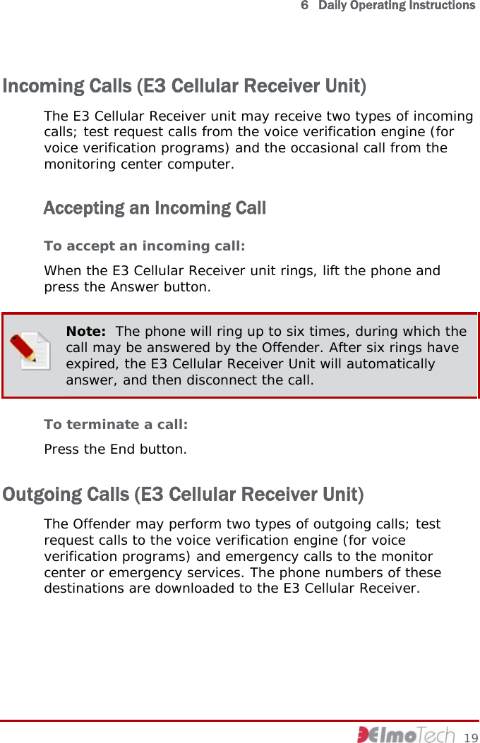   6   Daily Operating Instructions Incoming Calls (E3 Cellular Receiver Unit) The E3 Cellular Receiver unit may receive two types of incoming calls; test request calls from the voice verification engine (for voice verification programs) and the occasional call from the monitoring center computer.  Accepting an Incoming Call To accept an incoming call: When the E3 Cellular Receiver unit rings, lift the phone and press the Answer button.  Note:  The phone will ring up to six times, during which the call may be answered by the Offender. After six rings have expired, the E3 Cellular Receiver Unit will automatically answer, and then disconnect the call. To terminate a call: Press the End button. Outgoing Calls (E3 Cellular Receiver Unit) The Offender may perform two types of outgoing calls; test request calls to the voice verification engine (for voice verification programs) and emergency calls to the monitor center or emergency services. The phone numbers of these destinations are downloaded to the E3 Cellular Receiver.     19 