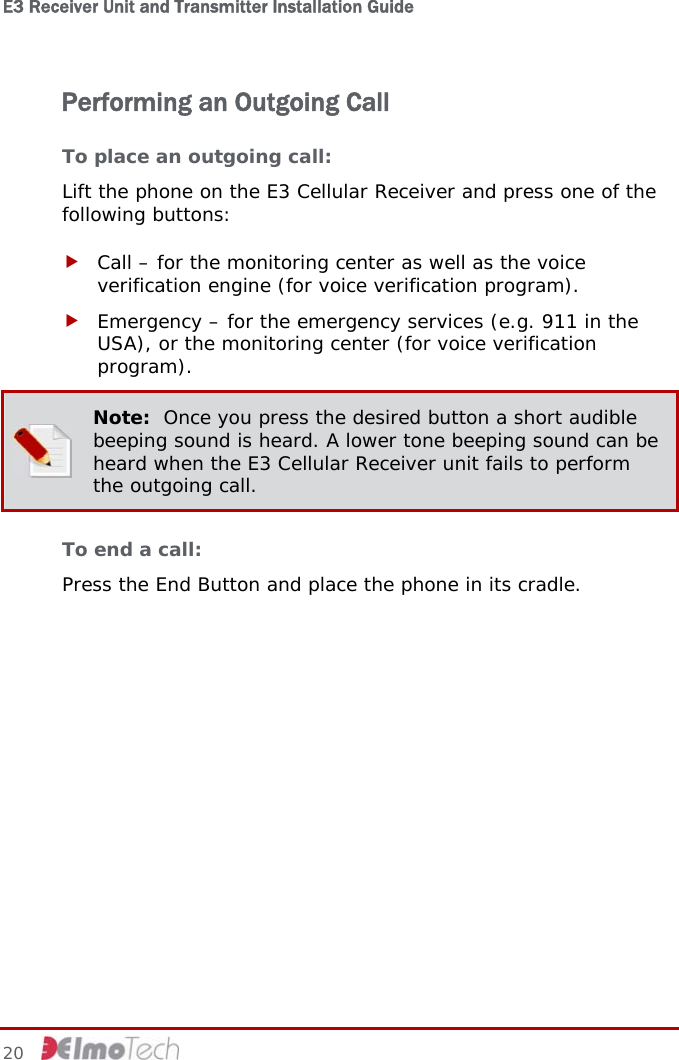 E3 Receiver Unit and Transmitter Installation Guide   Performing an Outgoing Call To place an outgoing call: Lift the phone on the E3 Cellular Receiver and press one of the following buttons: f Call – for the monitoring center as well as the voice verification engine (for voice verification program). f Emergency – for the emergency services (e.g. 911 in the USA), or the monitoring center (for voice verification program).  Note:  Once you press the desired button a short audible beeping sound is heard. A lower tone beeping sound can be heard when the E3 Cellular Receiver unit fails to perform the outgoing call. To end a call: Press the End Button and place the phone in its cradle.  20     