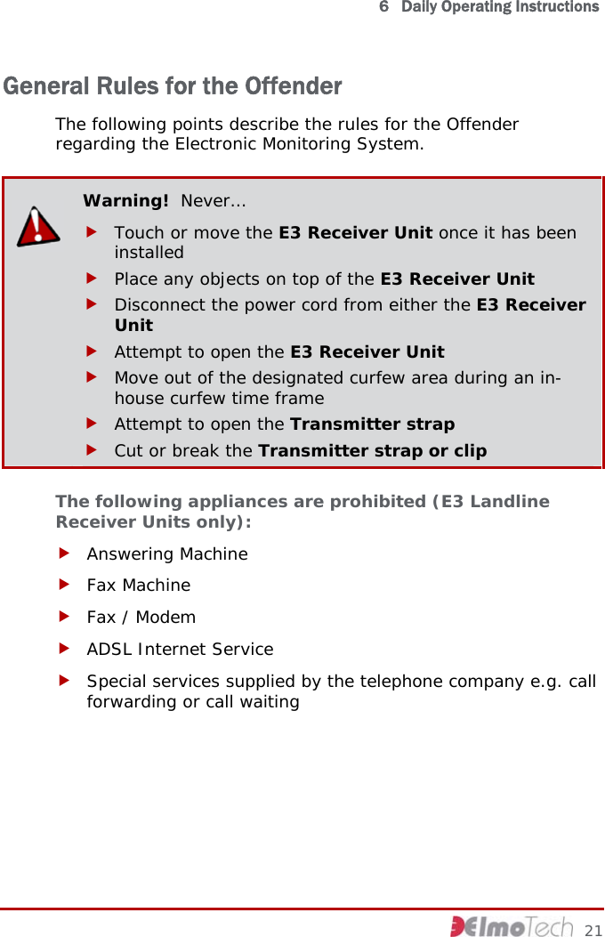   6   Daily Operating Instructions  General Rules for the Offender The following points describe the rules for the Offender regarding the Electronic Monitoring System.  Warning!  Never… f Touch or move the E3 Receiver Unit once it has been installed f Place any objects on top of the E3 Receiver Unit f Disconnect the power cord from either the E3 Receiver Unit f Attempt to open the E3 Receiver Unit f Move out of the designated curfew area during an in-house curfew time frame f Attempt to open the Transmitter strap f Cut or break the Transmitter strap or clip The following appliances are prohibited (E3 Landline Receiver Units only): f Answering Machine f Fax Machine f Fax / Modem f ADSL Internet Service f Special services supplied by the telephone company e.g. call forwarding or call waiting     21 