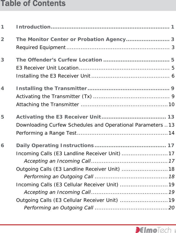  Table of Contents 1 Introduction.................................................................... 1 2 The Monitor Center or Probation Agency......................... 3 Required Equipment.......................................................... 3 3 The Offender’s Curfew Location...................................... 5 E3 Receiver Unit Location................................................... 5 Installing the E3 Receiver Unit............................................ 6 4 Installing the Transmitter............................................... 9 Activating the Transmitter (Tx) ........................................... 9 Attaching the Transmitter .................................................10 5 Activating the E3 Receiver Unit..................................... 13 Downloading Curfew Schedules and Operational Parameters ..13 Performing a Range Test...................................................14 6 Daily Operating Instructions......................................... 17 Incoming Calls (E3 Landline Receiver Unit) ..........................17 Accepting an Incoming Call...........................................17 Outgoing Calls (E3 Landline Receiver Unit) ..........................18 Performing an Outgoing Call .........................................18 Incoming Calls (E3 Cellular Receiver Unit) ...........................19 Accepting an Incoming Call...........................................19 Outgoing Calls (E3 Cellular Receiver Unit) ...........................19 Performing an Outgoing Call .........................................20     i 