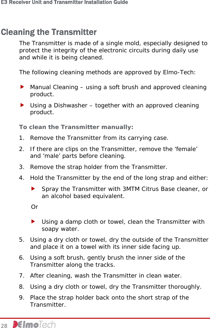 E3 Receiver Unit and Transmitter Installation Guide   Cleaning the Transmitter The Transmitter is made of a single mold, especially designed to protect the integrity of the electronic circuits during daily use and while it is being cleaned.  The following cleaning methods are approved by Elmo-Tech: f Manual Cleaning – using a soft brush and approved cleaning product. f Using a Dishwasher – together with an approved cleaning product. To clean the Transmitter manually:  1. Remove the Transmitter from its carrying case. 2. If there are clips on the Transmitter, remove the ‘female’ and ‘male’ parts before cleaning. 3. Remove the strap holder from the Transmitter. 4. Hold the Transmitter by the end of the long strap and either: f Spray the Transmitter with 3MTM Citrus Base cleaner, or an alcohol based equivalent. Or f Using a damp cloth or towel, clean the Transmitter with soapy water. 5. Using a dry cloth or towel, dry the outside of the Transmitter and place it on a towel with its inner side facing up. 6. Using a soft brush, gently brush the inner side of the Transmitter along the tracks. 7. After cleaning, wash the Transmitter in clean water. 8. Using a dry cloth or towel, dry the Transmitter thoroughly. 9. Place the strap holder back onto the short strap of the Transmitter. 28     