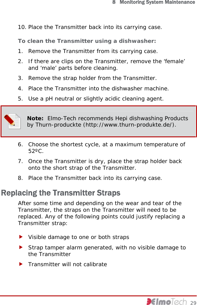   8   Monitoring System Maintenance 10. Place the Transmitter back into its carrying case. To clean the Transmitter using a dishwasher:  1. Remove the Transmitter from its carrying case. 2. If there are clips on the Transmitter, remove the ‘female’ and ‘male’ parts before cleaning. 3. Remove the strap holder from the Transmitter. 4. Place the Transmitter into the dishwasher machine. 5. Use a pH neutral or slightly acidic cleaning agent.  Note:  Elmo-Tech recommends Hepi dishwashing Products by Thurn-produckte (http://www.thurn-produkte.de/). 6. Choose the shortest cycle, at a maximum temperature of 52ºC. 7. Once the Transmitter is dry, place the strap holder back onto the short strap of the Transmitter. 8. Place the Transmitter back into its carrying case. Replacing the Transmitter Straps After some time and depending on the wear and tear of the Transmitter, the straps on the Transmitter will need to be replaced. Any of the following points could justify replacing a Transmitter strap: f Visible damage to one or both straps f Strap tamper alarm generated, with no visible damage to the Transmitter f Transmitter will not calibrate     29 