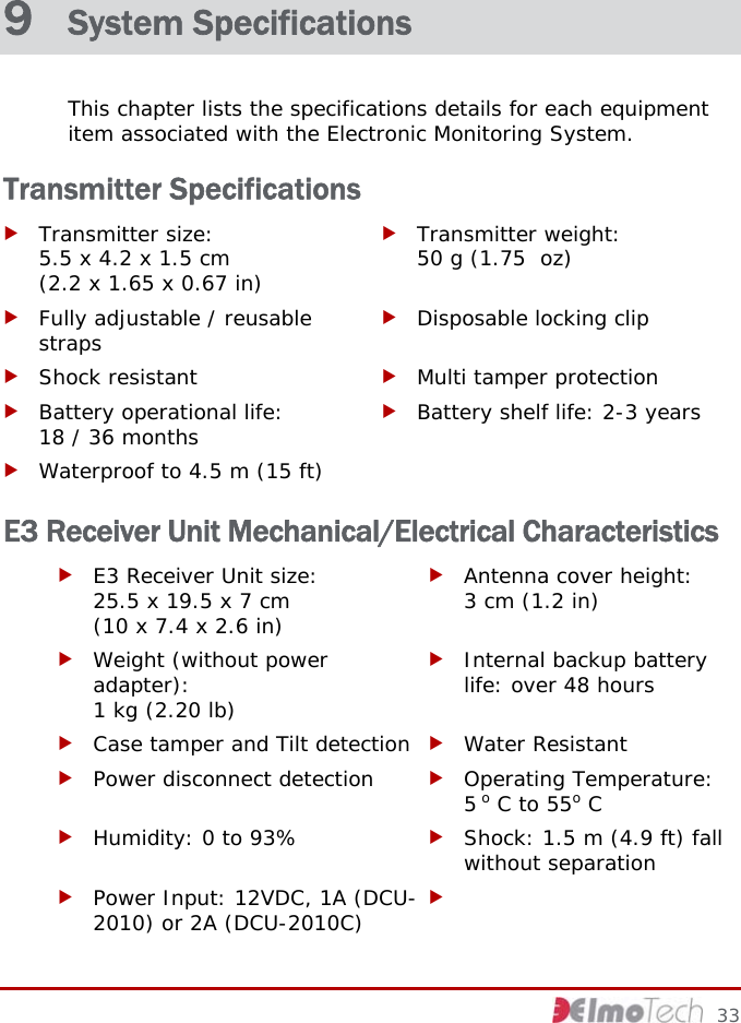  9  System Specifications This chapter lists the specifications details for each equipment item associated with the Electronic Monitoring System.  Transmitter Specifications f Transmitter size:  5.5 x 4.2 x 1.5 cm  (2.2 x 1.65 x 0.67 in) f Transmitter weight:  50 g (1.75  oz) f Fully adjustable / reusable straps  f Disposable locking clip f Shock resistant  f Multi tamper protection f Battery operational life:  18 / 36 months  f Battery shelf life: 2-3 years f Waterproof to 4.5 m (15 ft)   E3 Receiver Unit Mechanical/Electrical Characteristics f E3 Receiver Unit size:  25.5 x 19.5 x 7 cm  (10 x 7.4 x 2.6 in) f Antenna cover height:  3 cm (1.2 in) f Weight (without power adapter):  1 kg (2.20 lb) f Internal backup battery life: over 48 hours f Case tamper and Tilt detection  f Water Resistant f Power disconnect detection  f Operating Temperature:  5 o C to 55o C f Humidity: 0 to 93%  f Shock: 1.5 m (4.9 ft) fall without separation f Power Input: 12VDC, 1A (DCU-2010) or 2A (DCU-2010C)  f      33 