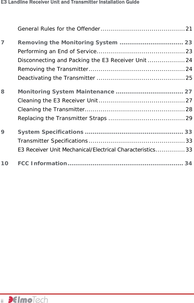 E3 Landline Receiver Unit and Transmitter Installation Guide   General Rules for the Offender...........................................21 7 Removing the Monitoring System ................................. 23 Performing an End of Service.............................................23 Disconnecting and Packing the E3 Receiver Unit ...................24 Removing the Transmitter.................................................24 Deactivating the Transmitter .............................................25 8 Monitoring System Maintenance ................................... 27 Cleaning the E3 Receiver Unit............................................27 Cleaning the Transmitter...................................................28 Replacing the Transmitter Straps .......................................29 9 System Specifications ................................................... 33 Transmitter Specifications.................................................33 E3 Receiver Unit Mechanical/Electrical Characteristics...............33 10 FCC Information............................................................ 34  ii     