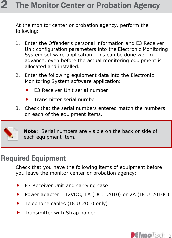  2  The Monitor Center or Probation Agency At the monitor center or probation agency, perform the following: 1. Enter the Offender’s personal information and E3 Receiver Unit configuration parameters into the Electronic Monitoring System software application. This can be done well in advance, even before the actual monitoring equipment is allocated and installed. 2. Enter the following equipment data into the Electronic Monitoring System software application: f E3 Receiver Unit serial number f Transmitter serial number 3. Check that the serial numbers entered match the numbers on each of the equipment items.  Note:  Serial numbers are visible on the back or side of each equipment item. Required Equipment Check that you have the following items of equipment before you leave the monitor center or probation agency: f E3 Receiver Unit and carrying case f Power adapter - 12VDC, 1A (DCU-2010) or 2A (DCU-2010C) f Telephone cables (DCU-2010 only) f Transmitter with Strap holder     3 