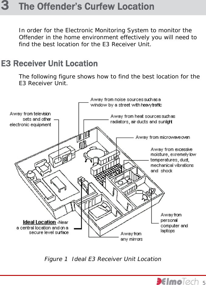  3  The Offender’s Curfew Location In order for the Electronic Monitoring System to monitor the Offender in the home environment effectively you will need to find the best location for the E3 Receiver Unit.  E3 Receiver Unit Location The following figure shows how to find the best location for the E3 Receiver Unit.  Figure 1  Ideal E3 Receiver Unit Location     5 