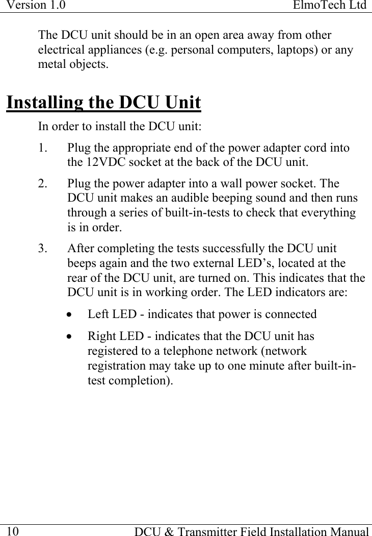 Version 1.0  ElmoTech Ltd    DCU &amp; Transmitter Field Installation Manual  10The DCU unit should be in an open area away from other electrical appliances (e.g. personal computers, laptops) or any metal objects. Installing the DCU Unit In order to install the DCU unit: 1.  Plug the appropriate end of the power adapter cord into the 12VDC socket at the back of the DCU unit.  2.  Plug the power adapter into a wall power socket. The DCU unit makes an audible beeping sound and then runs through a series of built-in-tests to check that everything is in order. 3.  After completing the tests successfully the DCU unit beeps again and the two external LED’s, located at the rear of the DCU unit, are turned on. This indicates that the DCU unit is in working order. The LED indicators are: •  Left LED - indicates that power is connected •  Right LED - indicates that the DCU unit has registered to a telephone network (network registration may take up to one minute after built-in-test completion). 