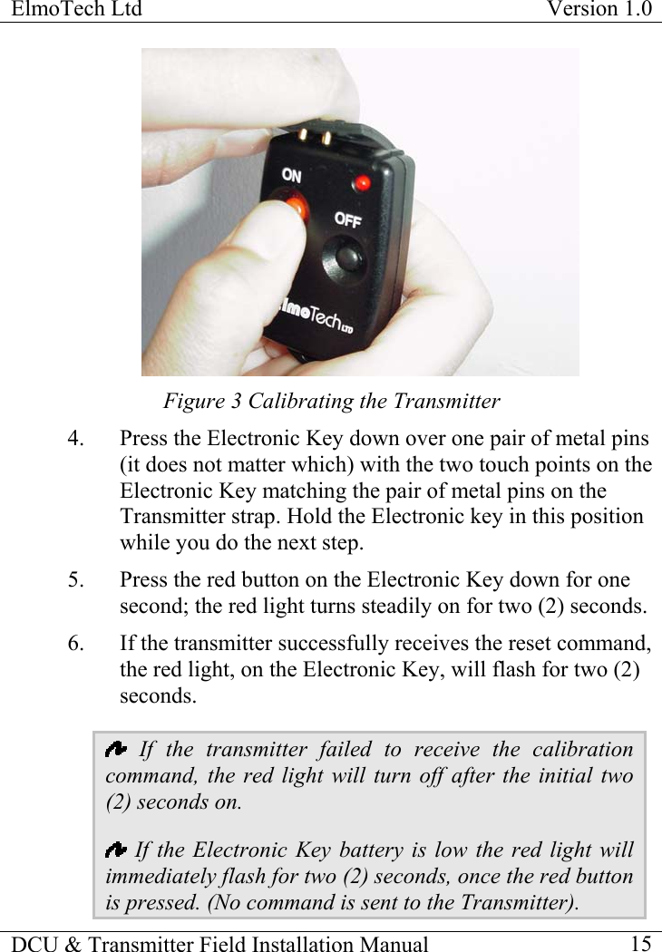 ElmoTech Ltd  Version 1.0                                                                            Figure 3 Calibrating the Transmitter 4.  Press the Electronic Key down over one pair of metal pins (it does not matter which) with the two touch points on the Electronic Key matching the pair of metal pins on the Transmitter strap. Hold the Electronic key in this position while you do the next step.    5.  Press the red button on the Electronic Key down for one second; the red light turns steadily on for two (2) seconds. 6.  If the transmitter successfully receives the reset command, the red light, on the Electronic Key, will flash for two (2) seconds.  If the transmitter failed to receive the calibration command, the red light will turn off after the initial two (2) seconds on.   If the Electronic Key battery is low the red light will immediately flash for two (2) seconds, once the red button is pressed. (No command is sent to the Transmitter). DCU &amp; Transmitter Field Installation Manual    15 