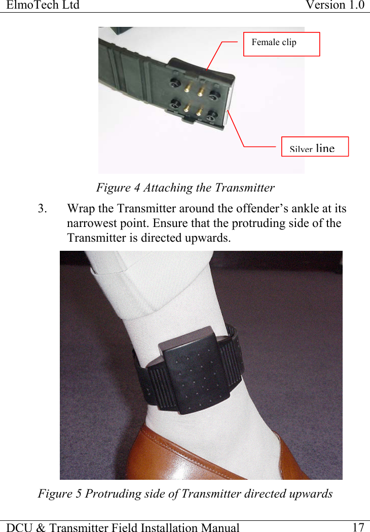 ElmoTech Ltd  Version 1.0                                                                            Female clip SilverlineFigure 4 Attaching the Transmitter 3.  Wrap the Transmitter around the offender’s ankle at its narrowest point. Ensure that the protruding side of the Transmitter is directed upwards.  Figure 5 Protruding side of Transmitter directed upwards DCU &amp; Transmitter Field Installation Manual    17 