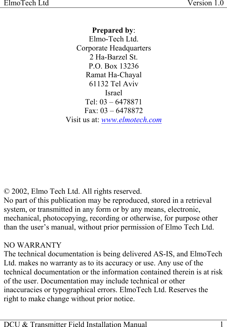 ElmoTech Ltd  Version 1.0                                                                           DCU &amp; Transmitter Field Installation Manual    1  Prepared by: Elmo-Tech Ltd. Corporate Headquarters 2 Ha-Barzel St. P.O. Box 13236 Ramat Ha-Chayal 61132 Tel Aviv Israel Tel: 03 – 6478871 Fax: 03 – 6478872 Visit us at: www.elmotech.com        © 2002, Elmo Tech Ltd. All rights reserved. No part of this publication may be reproduced, stored in a retrieval system, or transmitted in any form or by any means, electronic, mechanical, photocopying, recording or otherwise, for purpose other than the user’s manual, without prior permission of Elmo Tech Ltd.   NO WARRANTY The technical documentation is being delivered AS-IS, and ElmoTech Ltd. makes no warranty as to its accuracy or use. Any use of the technical documentation or the information contained therein is at risk of the user. Documentation may include technical or other inaccuracies or typographical errors. ElmoTech Ltd. Reserves the right to make change without prior notice.  