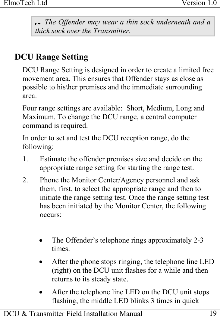 ElmoTech Ltd  Version 1.0                                                                           DCU &amp; Transmitter Field Installation Manual    19  The Offender may wear a thin sock underneath and a thick sock over the Transmitter.                       DCU Range Setting DCU Range Setting is designed in order to create a limited free movement area. This ensures that Offender stays as close as possible to his\her premises and the immediate surrounding area.  Four range settings are available:  Short, Medium, Long and Maximum. To change the DCU range, a central computer command is required. In order to set and test the DCU reception range, do the following: 1.  Estimate the offender premises size and decide on the appropriate range setting for starting the range test. 2.  Phone the Monitor Center/Agency personnel and ask them, first, to select the appropriate range and then to initiate the range setting test. Once the range setting test has been initiated by the Monitor Center, the following occurs:  •  The Offender’s telephone rings approximately 2-3 times.  •  After the phone stops ringing, the telephone line LED (right) on the DCU unit flashes for a while and then returns to its steady state. •  After the telephone line LED on the DCU unit stops flashing, the middle LED blinks 3 times in quick 