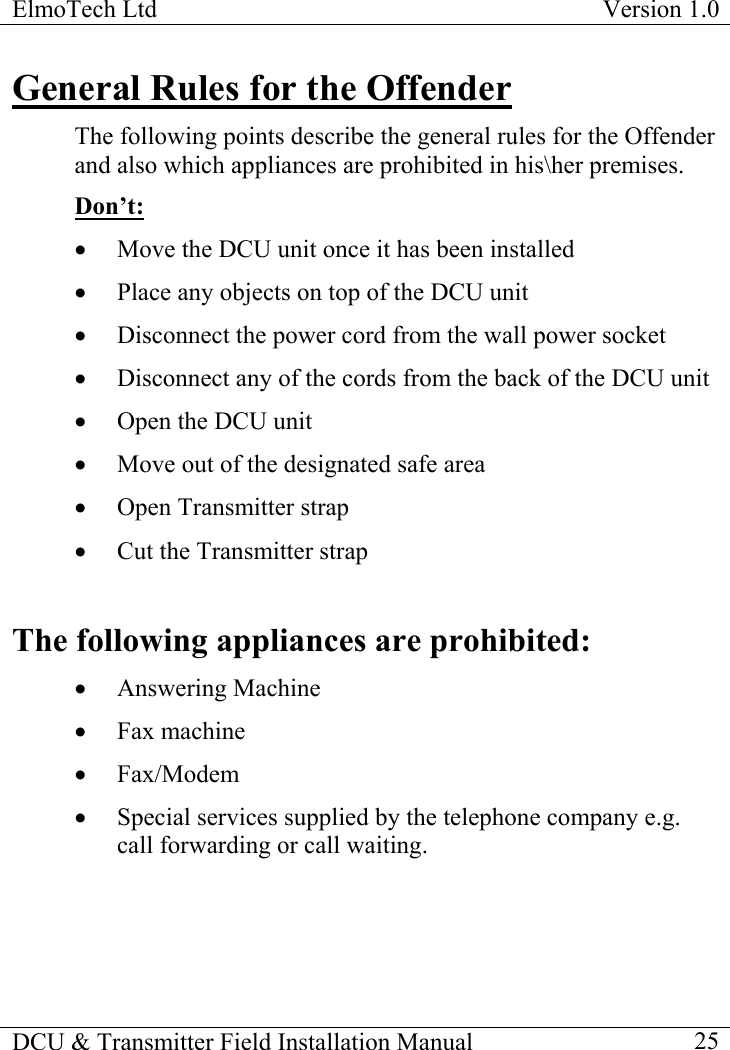 ElmoTech Ltd  Version 1.0                                                                           DCU &amp; Transmitter Field Installation Manual    25 General Rules for the Offender The following points describe the general rules for the Offender and also which appliances are prohibited in his\her premises.  Don’t: •  Move the DCU unit once it has been installed •  Place any objects on top of the DCU unit •  Disconnect the power cord from the wall power socket •  Disconnect any of the cords from the back of the DCU unit •  Open the DCU unit •  Move out of the designated safe area •  Open Transmitter strap •  Cut the Transmitter strap  The following appliances are prohibited: •  Answering Machine •  Fax machine •  Fax/Modem •  Special services supplied by the telephone company e.g. call forwarding or call waiting. 