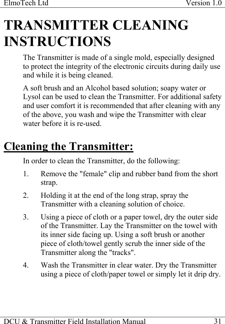 ElmoTech Ltd  Version 1.0                                                                           DCU &amp; Transmitter Field Installation Manual    31 TRANSMITTER CLEANING INSTRUCTIONS The Transmitter is made of a single mold, especially designed to protect the integrity of the electronic circuits during daily use and while it is being cleaned.  A soft brush and an Alcohol based solution; soapy water or Lysol can be used to clean the Transmitter. For additional safety and user comfort it is recommended that after cleaning with any of the above, you wash and wipe the Transmitter with clear water before it is re-used. Cleaning the Transmitter: In order to clean the Transmitter, do the following: 1.  Remove the &quot;female&quot; clip and rubber band from the short strap.  2.  Holding it at the end of the long strap, spray the Transmitter with a cleaning solution of choice.  3.  Using a piece of cloth or a paper towel, dry the outer side of the Transmitter. Lay the Transmitter on the towel with its inner side facing up. Using a soft brush or another piece of cloth/towel gently scrub the inner side of the Transmitter along the &quot;tracks&quot;. 4.  Wash the Transmitter in clear water. Dry the Transmitter using a piece of cloth/paper towel or simply let it drip dry. 