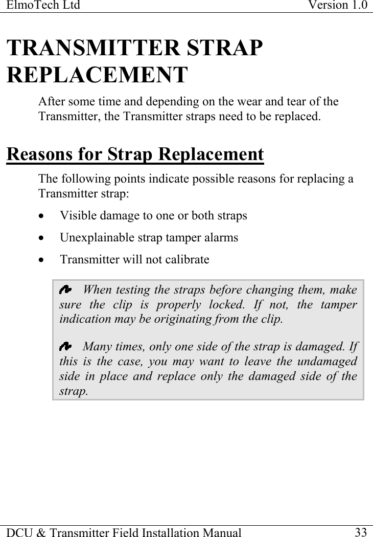 ElmoTech Ltd  Version 1.0                                                                           TRANSMITTER STRAP REPLACEMENT After some time and depending on the wear and tear of the Transmitter, the Transmitter straps need to be replaced.  Reasons for Strap Replacement The following points indicate possible reasons for replacing a Transmitter strap: •  Visible damage to one or both straps •  Unexplainable strap tamper alarms •  Transmitter will not calibrate   When testing the straps before changing them, make sure the clip is properly locked. If not, the tamper indication may be originating from the clip.   Many times, only one side of the strap is damaged. If this is the case, you may want to leave the undamaged side in place and replace only the damaged side of the strap. DCU &amp; Transmitter Field Installation Manual    33 