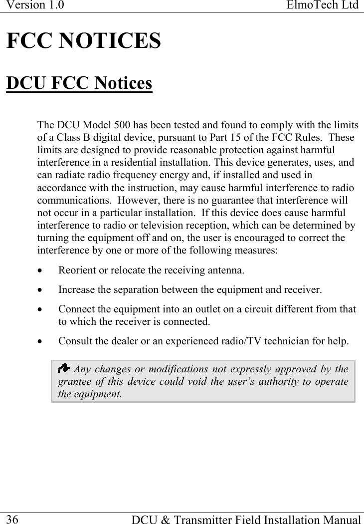 Version 1.0  ElmoTech Ltd  FCC NOTICES DCU FCC Notices  The DCU Model 500 has been tested and found to comply with the limits of a Class B digital device, pursuant to Part 15 of the FCC Rules.  These limits are designed to provide reasonable protection against harmful interference in a residential installation. This device generates, uses, and can radiate radio frequency energy and, if installed and used in accordance with the instruction, may cause harmful interference to radio communications.  However, there is no guarantee that interference will not occur in a particular installation.  If this device does cause harmful interference to radio or television reception, which can be determined by turning the equipment off and on, the user is encouraged to correct the interference by one or more of the following measures: •  Reorient or relocate the receiving antenna. •  Increase the separation between the equipment and receiver. •  Connect the equipment into an outlet on a circuit different from that to which the receiver is connected. •  Consult the dealer or an experienced radio/TV technician for help.  Any changes or modifications not expressly approved by the grantee of this device could void the user’s authority to operate the equipment.   DCU &amp; Transmitter Field Installation Manual  36