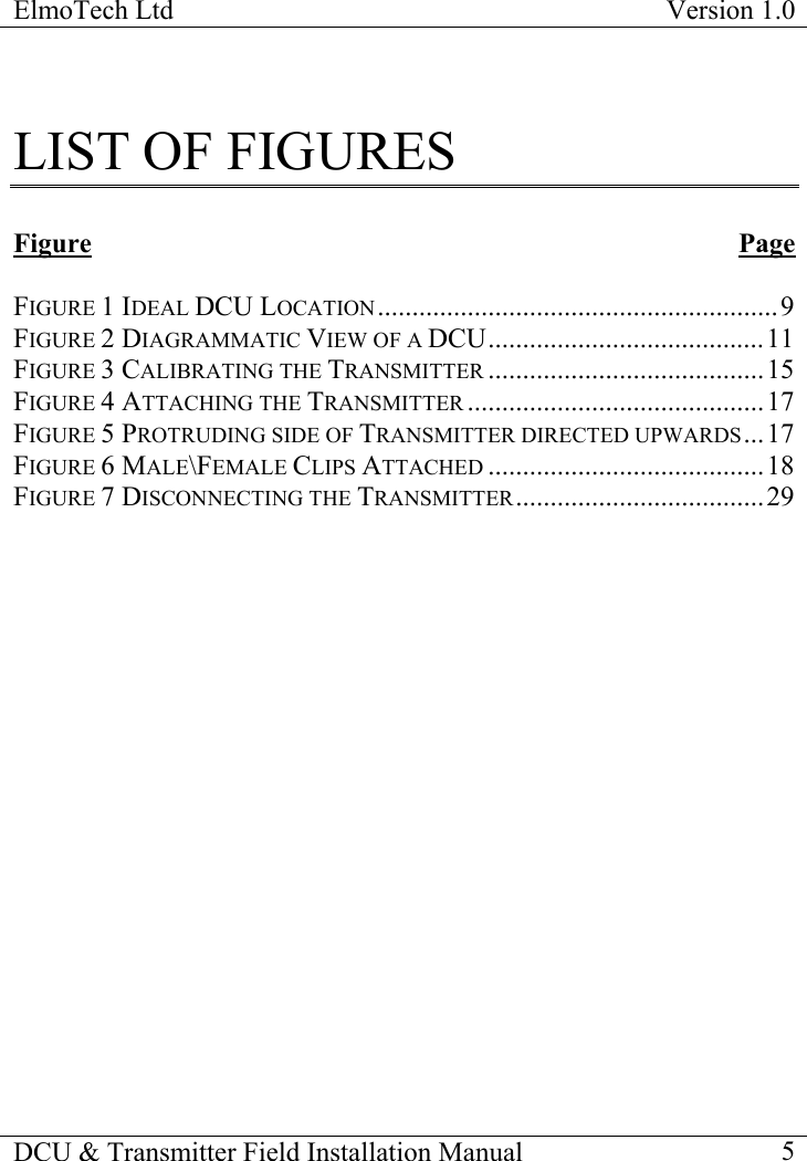 ElmoTech Ltd  Version 1.0                                                                           DCU &amp; Transmitter Field Installation Manual    5  LIST OF FIGURES  Figure Page  FIGURE 1 IDEAL DCU LOCATION..........................................................9 FIGURE 2 DIAGRAMMATIC VIEW OF A DCU........................................11 FIGURE 3 CALIBRATING THE TRANSMITTER ........................................15 FIGURE 4 ATTACHING THE TRANSMITTER ...........................................17 FIGURE 5 PROTRUDING SIDE OF TRANSMITTER DIRECTED UPWARDS...17 FIGURE 6 MALE\FEMALE CLIPS ATTACHED ........................................18 FIGURE 7 DISCONNECTING THE TRANSMITTER....................................29  