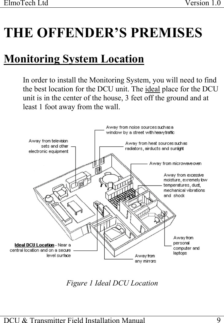ElmoTech Ltd  Version 1.0                                                                           THE OFFENDER’S PREMISES Monitoring System Location  In order to install the Monitoring System, you will need to find the best location for the DCU unit. The ideal place for the DCU unit is in the center of the house, 3 feet off the ground and at least 1 foot away from the wall.   Figure 1 Ideal DCU Location DCU &amp; Transmitter Field Installation Manual    9 