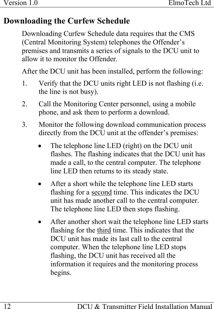 Version 1.0  ElmoTech Ltd    DCU &amp; Transmitter Field Installation Manual  12Downloading the Curfew Schedule Downloading Curfew Schedule data requires that the CMS (Central Monitoring System) telephones the Offender’s premises and transmits a series of signals to the DCU unit to allow it to monitor the Offender. After the DCU unit has been installed, perform the following: 1.  Verify that the DCU units right LED is not flashing (i.e. the line is not busy). 2.  Call the Monitoring Center personnel, using a mobile phone, and ask them to perform a download.  3.  Monitor the following download communication process directly from the DCU unit at the offender’s premises: •  The telephone line LED (right) on the DCU unit flashes. The flashing indicates that the DCU unit has made a call, to the central computer. The telephone line LED then returns to its steady state. •  After a short while the telephone line LED starts flashing for a second time. This indicates the DCU unit has made another call to the central computer. The telephone line LED then stops flashing. •  After another short wait the telephone line LED starts flashing for the third time. This indicates that the DCU unit has made its last call to the central computer. When the telephone line LED stops flashing, the DCU unit has received all the information it requires and the monitoring process begins. 