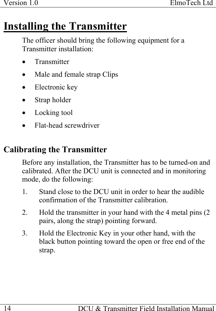 Version 1.0  ElmoTech Ltd    DCU &amp; Transmitter Field Installation Manual  14Installing the Transmitter The officer should bring the following equipment for a Transmitter installation: •  Transmitter •  Male and female strap Clips  •  Electronic key •  Strap holder  •  Locking tool •  Flat-head screwdriver Calibrating the Transmitter Before any installation, the Transmitter has to be turned-on and calibrated. After the DCU unit is connected and in monitoring mode, do the following: 1.  Stand close to the DCU unit in order to hear the audible confirmation of the Transmitter calibration. 2.  Hold the transmitter in your hand with the 4 metal pins (2 pairs, along the strap) pointing forward. 3.  Hold the Electronic Key in your other hand, with the black button pointing toward the open or free end of the strap. 