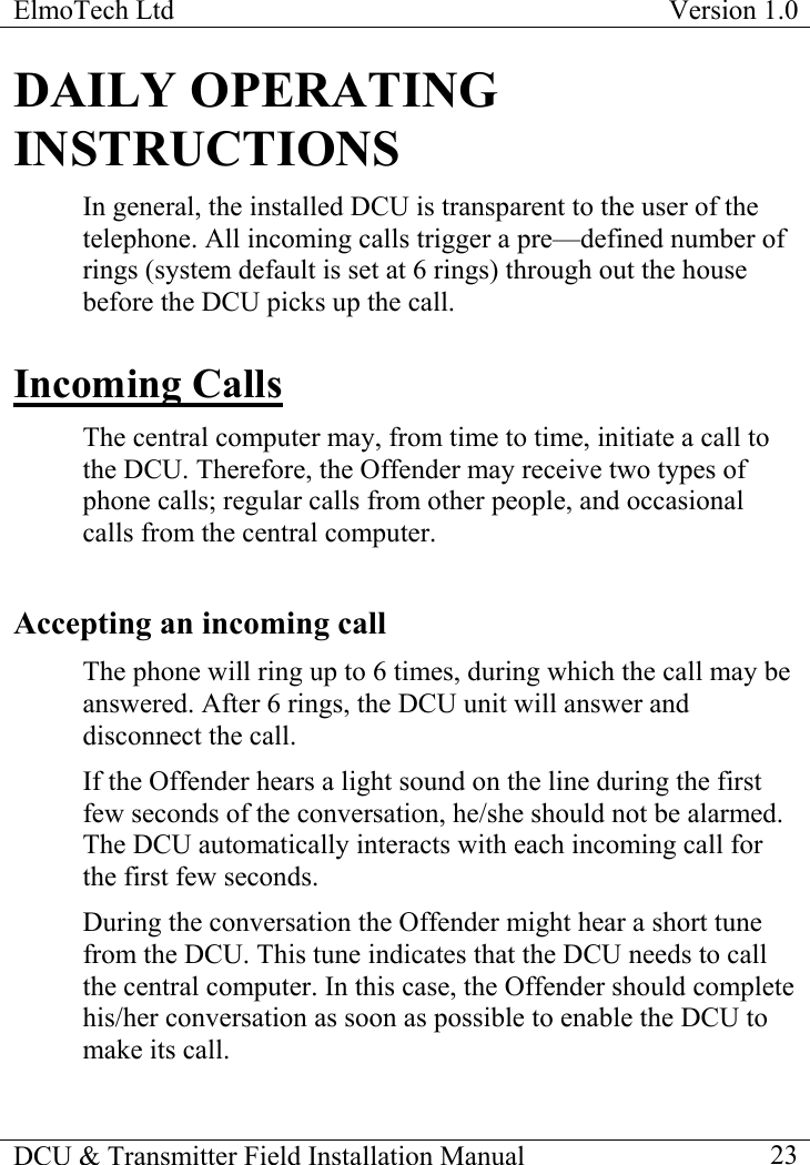 ElmoTech Ltd  Version 1.0                                                                           DCU &amp; Transmitter Field Installation Manual    23 DAILY OPERATING INSTRUCTIONS In general, the installed DCU is transparent to the user of the telephone. All incoming calls trigger a pre—defined number of rings (system default is set at 6 rings) through out the house before the DCU picks up the call. Incoming Calls The central computer may, from time to time, initiate a call to the DCU. Therefore, the Offender may receive two types of phone calls; regular calls from other people, and occasional calls from the central computer. Accepting an incoming call The phone will ring up to 6 times, during which the call may be answered. After 6 rings, the DCU unit will answer and disconnect the call. If the Offender hears a light sound on the line during the first few seconds of the conversation, he/she should not be alarmed. The DCU automatically interacts with each incoming call for the first few seconds. During the conversation the Offender might hear a short tune from the DCU. This tune indicates that the DCU needs to call the central computer. In this case, the Offender should complete his/her conversation as soon as possible to enable the DCU to make its call.  