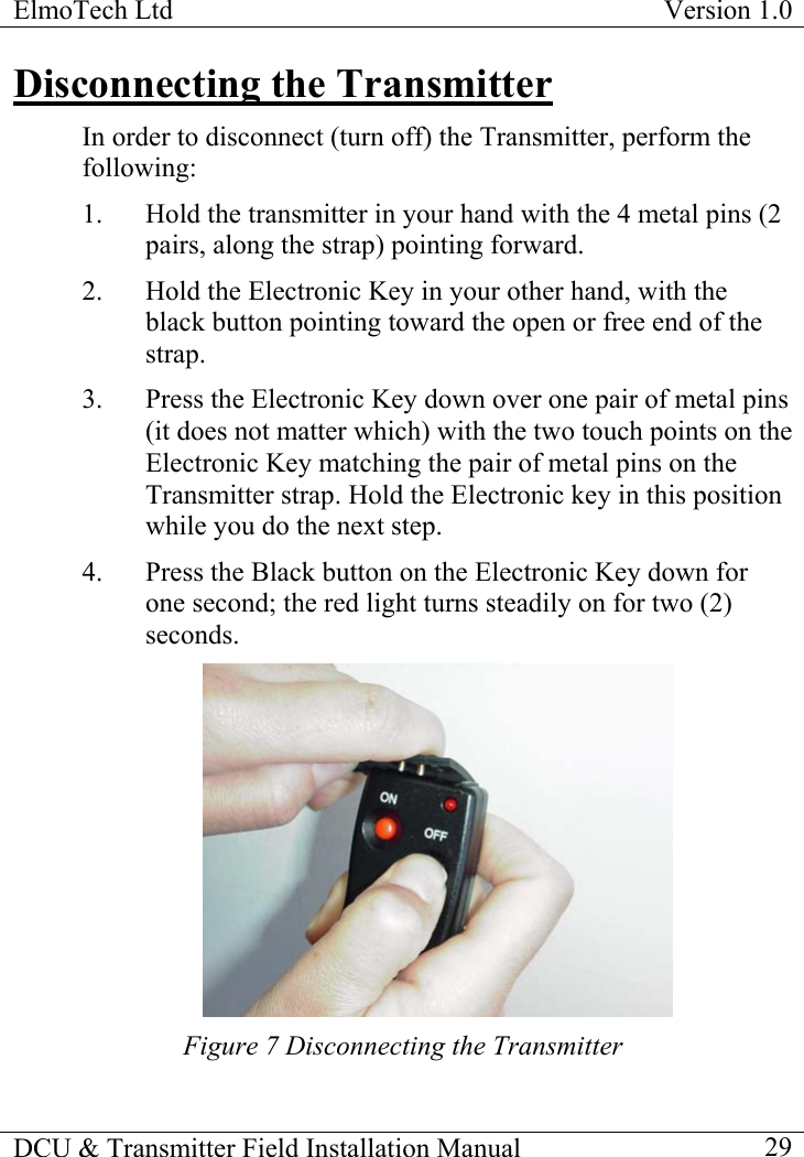 ElmoTech Ltd  Version 1.0                                                                           Disconnecting the Transmitter In order to disconnect (turn off) the Transmitter, perform the following: 1.  Hold the transmitter in your hand with the 4 metal pins (2 pairs, along the strap) pointing forward. 2.  Hold the Electronic Key in your other hand, with the black button pointing toward the open or free end of the strap.   3.  Press the Electronic Key down over one pair of metal pins (it does not matter which) with the two touch points on the Electronic Key matching the pair of metal pins on the Transmitter strap. Hold the Electronic key in this position while you do the next step.    4.  Press the Black button on the Electronic Key down for one second; the red light turns steadily on for two (2) seconds.  Figure 7 Disconnecting the Transmitter  DCU &amp; Transmitter Field Installation Manual    29 