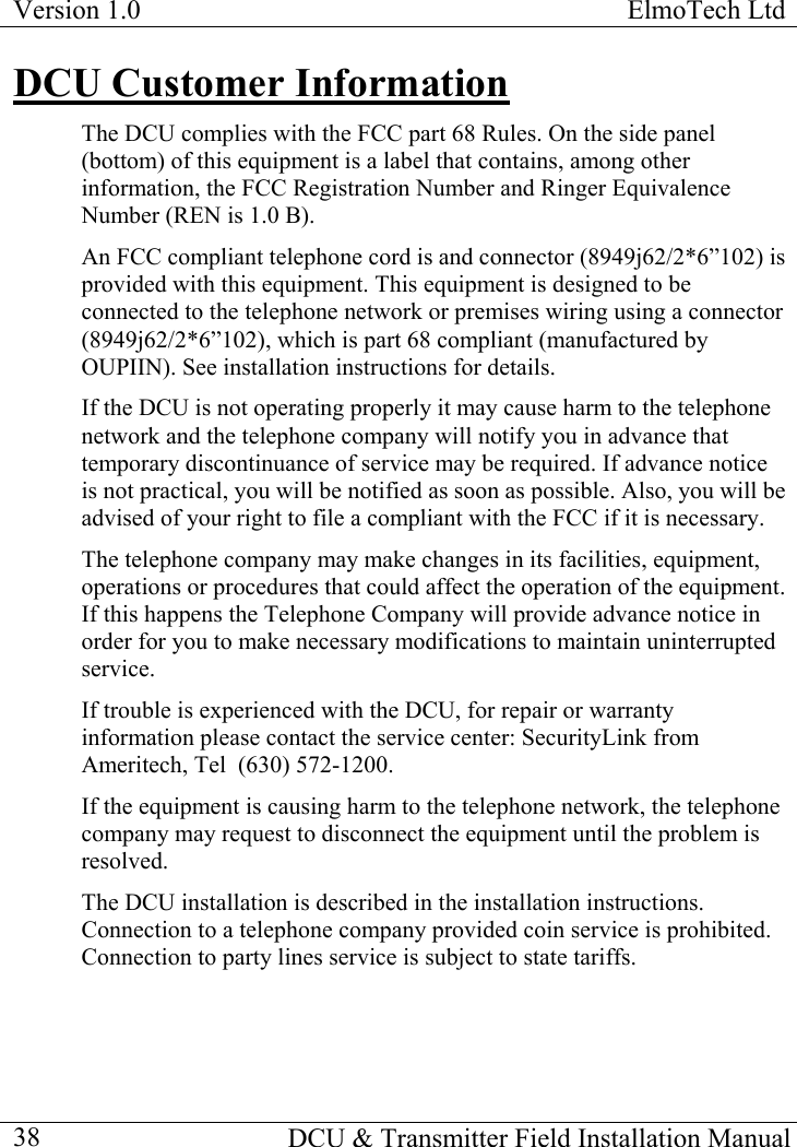 Version 1.0  ElmoTech Ltd    DCU &amp; Transmitter Field Installation Manual  38DCU Customer Information The DCU complies with the FCC part 68 Rules. On the side panel (bottom) of this equipment is a label that contains, among other information, the FCC Registration Number and Ringer Equivalence Number (REN is 1.0 B). An FCC compliant telephone cord is and connector (8949j62/2*6”102) is provided with this equipment. This equipment is designed to be connected to the telephone network or premises wiring using a connector (8949j62/2*6”102), which is part 68 compliant (manufactured by OUPIIN). See installation instructions for details. If the DCU is not operating properly it may cause harm to the telephone network and the telephone company will notify you in advance that temporary discontinuance of service may be required. If advance notice is not practical, you will be notified as soon as possible. Also, you will be advised of your right to file a compliant with the FCC if it is necessary. The telephone company may make changes in its facilities, equipment, operations or procedures that could affect the operation of the equipment. If this happens the Telephone Company will provide advance notice in order for you to make necessary modifications to maintain uninterrupted service. If trouble is experienced with the DCU, for repair or warranty information please contact the service center: SecurityLink from Ameritech, Tel  (630) 572-1200. If the equipment is causing harm to the telephone network, the telephone company may request to disconnect the equipment until the problem is resolved.   The DCU installation is described in the installation instructions. Connection to a telephone company provided coin service is prohibited. Connection to party lines service is subject to state tariffs. 