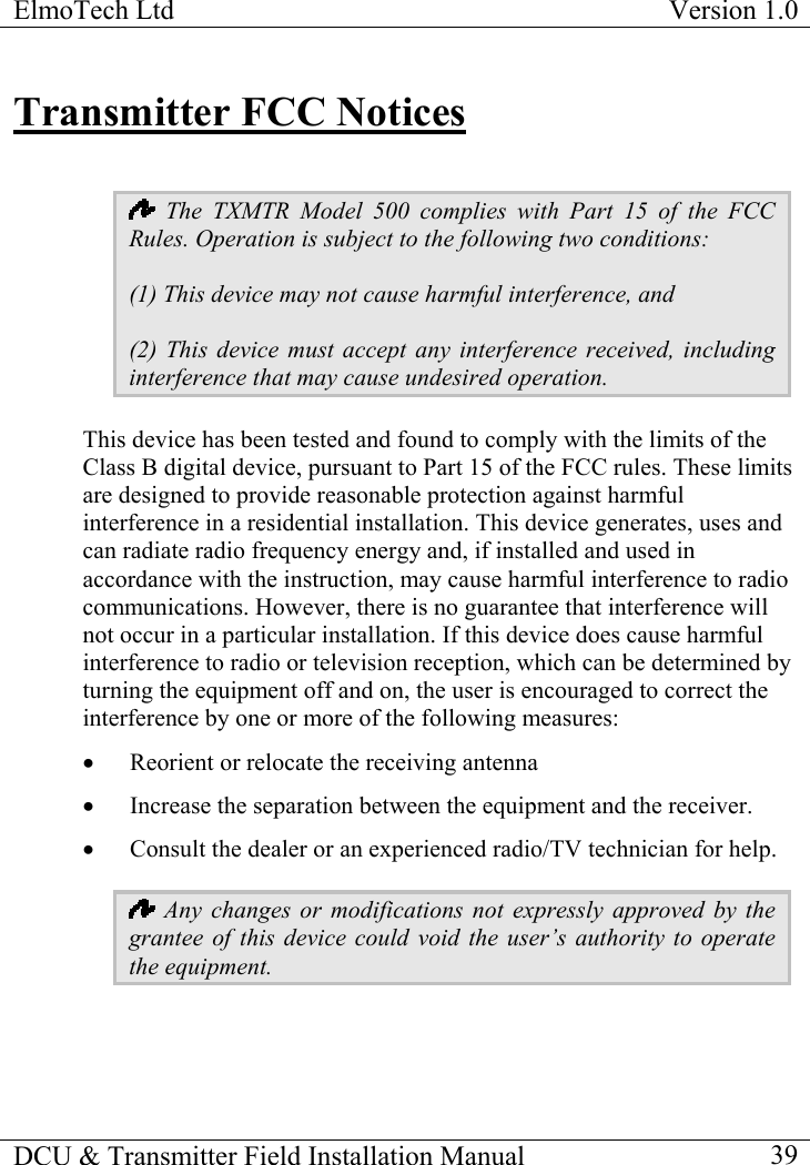 ElmoTech Ltd  Version 1.0                                                                           Transmitter FCC Notices   The TXMTR Model 500 complies with Part 15 of the FCC Rules. Operation is subject to the following two conditions: (1) This device may not cause harmful interference, and (2) This device must accept any interference received, including interference that may cause undesired operation. This device has been tested and found to comply with the limits of the Class B digital device, pursuant to Part 15 of the FCC rules. These limits are designed to provide reasonable protection against harmful interference in a residential installation. This device generates, uses and can radiate radio frequency energy and, if installed and used in accordance with the instruction, may cause harmful interference to radio communications. However, there is no guarantee that interference will not occur in a particular installation. If this device does cause harmful interference to radio or television reception, which can be determined by turning the equipment off and on, the user is encouraged to correct the interference by one or more of the following measures: •  Reorient or relocate the receiving antenna •  Increase the separation between the equipment and the receiver. •  Consult the dealer or an experienced radio/TV technician for help.  Any changes or modifications not expressly approved by the grantee of this device could void the user’s authority to operate the equipment.    DCU &amp; Transmitter Field Installation Manual    39 