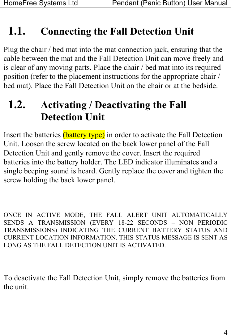 HomeFree Systems Ltd    Pendant (Panic Button) User Manual   41.1.  Connecting the Fall Detection Unit Plug the chair / bed mat into the mat connection jack, ensuring that the cable between the mat and the Fall Detection Unit can move freely and is clear of any moving parts. Place the chair / bed mat into its required position (refer to the placement instructions for the appropriate chair / bed mat). Place the Fall Detection Unit on the chair or at the bedside. 1.2.  Activating / Deactivating the Fall Detection Unit Insert the batteries (battery type) in order to activate the Fall Detection Unit. Loosen the screw located on the back lower panel of the Fall Detection Unit and gently remove the cover. Insert the required batteries into the battery holder. The LED indicator illuminates and a single beeping sound is heard. Gently replace the cover and tighten the screw holding the back lower panel.  ONCE IN ACTIVE MODE, THE FALL ALERT UNIT AUTOMATICALLY SENDS A TRANSMISSION (EVERY 18-22 SECONDS – NON PERIODIC TRANSMISSIONS) INDICATING THE CURRENT BATTERY STATUS AND CURRENT LOCATION INFORMATION. THIS STATUS MESSAGE IS SENT AS LONG AS THE FALL DETECTION UNIT IS ACTIVATED.     To deactivate the Fall Detection Unit, simply remove the batteries from the unit. 