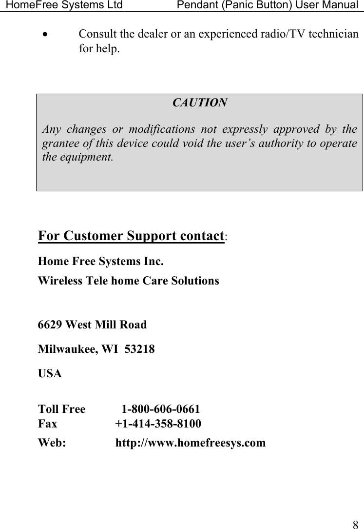 HomeFree Systems Ltd    Pendant (Panic Button) User Manual   8•  Consult the dealer or an experienced radio/TV technician for help.  CAUTION Any changes or modifications not expressly approved by the grantee of this device could void the user’s authority to operate the equipment.   For Customer Support contact: Home Free Systems Inc. Wireless Tele home Care Solutions   6629 West Mill Road Milwaukee, WI  53218 USA  Toll Free      1-800-606-0661  Fax   +1-414-358-8100  Web:     http://www.homefreesys.com   