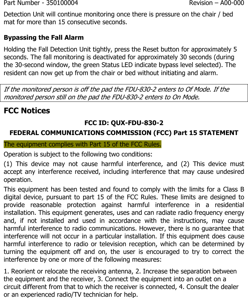 Part Number - 350100004  Revision – A00-000  Detection Unit will continue monitoring once there is pressure on the chair / bed mat for more than 15 consecutive seconds. Bypassing the Fall Alarm Holding the Fall Detection Unit tightly, press the Reset button for approximately 5 seconds. The fall monitoring is deactivated for approximately 30 seconds (during the 30-second window, the green Status LED indicate bypass level selected). The resident can now get up from the chair or bed without initiating and alarm. If the monitored person is off the pad the FDU-830-2 enters to Of Mode. If the monitored person still on the pad the FDU-830-2 enters to On Mode. FCC Notices FCC ID: QUX-FDU-830-2 FEDERAL COMMUNICATIONS COMMISSION (FCC) Part 15 STATEMENT The equipment complies with Part 15 of the FCC Rules.  Operation is subject to the following two conditions: (1)  This  device  may  not  cause  harmful  interference,  and  (2)  This  device  must accept any interference received, including interference  that may cause undesired operation. This equipment has been tested and found to comply with the limits for a Class B digital device, pursuant to part 15 of the FCC Rules. These limits are designed to provide  reasonable  protection  against  harmful  interference  in  a  residential installation. This equipment generates, uses and can radiate radio frequency energy and,  if  not  installed  and  used  in  accordance  with  the  instructions,  may  cause harmful interference to radio communications. However, there is no guarantee that interference will not occur in a particular installation. If this equipment does cause harmful interference  to  radio  or  television reception,  which can be  determined  by turning  the  equipment  off  and  on,  the  user  is  encouraged  to  try  to  correct  the interference by one or more of the following measures: 1. Reorient or relocate the receiving antenna, 2. Increase the separation between the equipment and the receiver, 3. Connect the equipment into an outlet on a circuit different from that to which the receiver is connected, 4. Consult the dealer or an experienced radio/TV technician for help.       