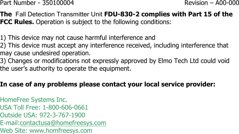 Part Number - 350100004  Revision – A00-000  The  Fall Detection Transmitter Unit FDU-830-2 complies with Part 15 of the FCC Rules. Operation is subject to the following conditions:   1) This device may not cause harmful interference and  2) This device must accept any interference received, including interference that may cause undesired operation. 3) Changes or modifications not expressly approved by Elmo Tech Ltd could void the user’s authority to operate the equipment.  In case of any problems please contact your local service provider:  HomeFree Systems Inc. USA Toll Free: 1-800-606-0661 Outside USA: 972-3-767-1900 E-mail:contactusa@homefreesys.com Web Site: www.homfreesys.com   