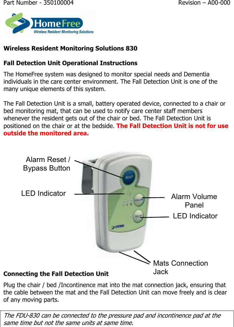 Part Number - 350100004  Revision – A00-000   Wireless Resident Monitoring Solutions 830 Fall Detection Unit Operational Instructions  The HomeFree system was designed to monitor special needs and Dementia individuals in the care center environment. The Fall Detection Unit is one of the many unique elements of this system.  The Fall Detection Unit is a small, battery operated device, connected to a chair or bed monitoring mat, that can be used to notify care center staff members whenever the resident gets out of the chair or bed. The Fall Detection Unit is positioned on the chair or at the bedside. The Fall Detection Unit is not for use outside the monitored area.  Connecting the Fall Detection Unit Plug the chair / bed /Incontinence mat into the mat connection jack, ensuring that the cable between the mat and the Fall Detection Unit can move freely and is clear of any moving parts.  The FDU-830 can be connected to the pressure pad and incontinence pad at the same time but not the same units at same time. Alarm Reset / Bypass ButtonAlarm Volume Panel Mats Connection Jack LED Indicator LED Indicator 