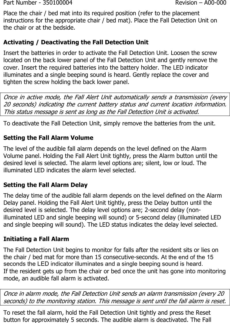 Part Number - 350100004  Revision – A00-000  Place the chair / bed mat into its required position (refer to the placement instructions for the appropriate chair / bed mat). Place the Fall Detection Unit on the chair or at the bedside. Activating / Deactivating the Fall Detection Unit Insert the batteries in order to activate the Fall Detection Unit. Loosen the screw located on the back lower panel of the Fall Detection Unit and gently remove the cover. Insert the required batteries into the battery holder. The LED indicator illuminates and a single beeping sound is heard. Gently replace the cover and tighten the screw holding the back lower panel. Once in active mode, the Fall Alert Unit automatically sends a transmission (every 20 seconds) indicating the current battery status and current location information. This status message is sent as long as the Fall Detection Unit is activated.    To deactivate the Fall Detection Unit, simply remove the batteries from the unit. Setting the Fall Alarm Volume The level of the audible fall alarm depends on the level defined on the Alarm Volume panel. Holding the Fall Alert Unit tightly, press the Alarm button until the desired level is selected. The alarm level options are; silent, low or loud. The illuminated LED indicates the alarm level selected. Setting the Fall Alarm Delay The delay time of the audible fall alarm depends on the level defined on the Alarm Delay panel. Holding the Fall Alert Unit tightly, press the Delay button until the desired level is selected. The delay level options are; 2-second delay (non-illuminated LED and single beeping will sound) or 5-second delay (illuminated LED and single beeping will sound). The LED status indicates the delay level selected.  Initiating a Fall Alarm The Fall Detection Unit begins to monitor for falls after the resident sits or lies on the chair / bed mat for more than 15 consecutive-seconds. At the end of the 15 seconds the LED indicator illuminates and a single beeping sound is heard.  If the resident gets up from the chair or bed once the unit has gone into monitoring mode, an audible fall alarm is activated.  Once in alarm mode, the Fall Detection Unit sends an alarm transmission (every 20 seconds) to the monitoring station. This message is sent until the fall alarm is reset. To reset the fall alarm, hold the Fall Detection Unit tightly and press the Reset button for approximately 5 seconds. The audible alarm is deactivated. The Fall 