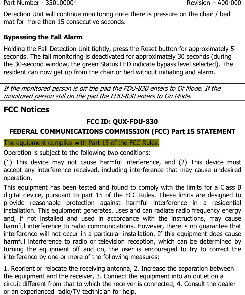 Part Number - 350100004  Revision – A00-000  Detection Unit will continue monitoring once there is pressure on the chair / bed mat for more than 15 consecutive seconds. Bypassing the Fall Alarm Holding the Fall Detection Unit tightly, press the Reset button for approximately 5 seconds. The fall monitoring is deactivated for approximately 30 seconds (during the 30-second window, the green Status LED indicate bypass level selected). The resident can now get up from the chair or bed without initiating and alarm. If the monitored person is off the pad the FDU-830 enters to Of Mode. If the monitored person still on the pad the FDU-830 enters to On Mode. FCC Notices FCC ID: QUX-FDU-830 FEDERAL COMMUNICATIONS COMMISSION (FCC) Part 15 STATEMENT The equipment complies with Part 15 of the FCC Rules.  Operation is subject to the following two conditions: (1)  This  device  may  not  cause  harmful  interference,  and  (2)  This  device  must accept any interference received, including interference that  may cause undesired operation. This equipment has been tested and found to comply with the limits for a Class B digital  device, pursuant  to  part  15  of the  FCC Rules. These  limits are designed  to provide  reasonable  protection  against  harmful  interference  in  a  residential installation. This equipment generates, uses and can radiate radio frequency energy and,  if  not  installed  and  used  in  accordance  with  the  instructions,  may  cause harmful interference to radio communications. However, there is no guarantee that interference will not occur in a particular installation. If this equipment does cause harmful  interference to  radio  or  television reception,  which  can  be  determined  by turning  the  equipment  off  and  on,  the  user  is  encouraged  to  try  to  correct  the interference by one or more of the following measures: 1. Reorient or relocate the receiving antenna, 2. Increase the separation between the equipment and the receiver, 3. Connect the equipment into an outlet on a circuit different from that to which the receiver is connected, 4. Consult the dealer or an experienced radio/TV technician for help.       