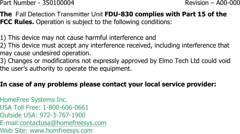 Part Number - 350100004  Revision – A00-000  The  Fall Detection Transmitter Unit FDU-830 complies with Part 15 of the FCC Rules. Operation is subject to the following conditions:   1) This device may not cause harmful interference and  2) This device must accept any interference received, including interference that may cause undesired operation. 3) Changes or modifications not expressly approved by Elmo Tech Ltd could void the user’s authority to operate the equipment.  In case of any problems please contact your local service provider:  HomeFree Systems Inc. USA Toll Free: 1-800-606-0661 Outside USA: 972-3-767-1900 E-mail:contactusa@homefreesys.com Web Site: www.homfreesys.com   