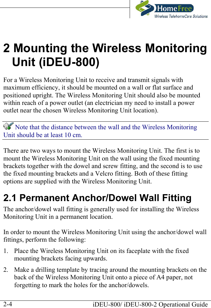     2 Mounting the Wireless Monitoring Unit (iDEU-800) For a Wireless Monitoring Unit to receive and transmit signals with maximum efficiency, it should be mounted on a wall or flat surface and positioned upright. The Wireless Monitoring Unit should also be mounted within reach of a power outlet (an electrician my need to install a power outlet near the chosen Wireless Monitoring Unit location).  Note that the distance between the wall and the Wireless Monitoring Unit should be at least 10 cm. There are two ways to mount the Wireless Monitoring Unit. The first is to mount the Wireless Monitoring Unit on the wall using the fixed mounting brackets together with the dowel and screw fitting, and the second is to use the fixed mounting brackets and a Velcro fitting. Both of these fitting options are supplied with the Wireless Monitoring Unit. 2.1 Permanent Anchor/Dowel Wall Fitting The anchor/dowel wall fitting is generally used for installing the Wireless Monitoring Unit in a permanent location.  In order to mount the Wireless Monitoring Unit using the anchor/dowel wall fittings, perform the following: 1.  Place the Wireless Monitoring Unit on its faceplate with the fixed mounting brackets facing upwards. 2.  Make a drilling template by tracing around the mounting brackets on the back of the Wireless Monitoring Unit onto a piece of A4 paper, not forgetting to mark the holes for the anchor/dowels.   iDEU-800/ iDEU-800-2 Operational Guide  2-4